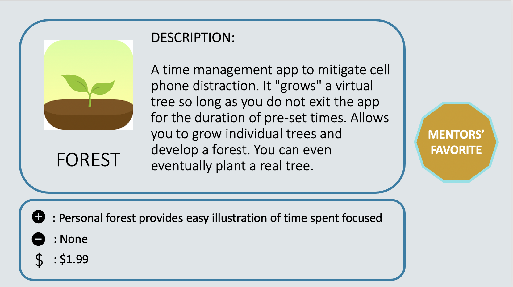 FOREST – Mentor’s Favorite - A time management app to mitigate cell phone distraction. It "grows" a virtual tree so long as you do not exit the app for the duration of pre-set times. Allows you to grow individual trees and develop a forest. You can even eventually plant a real tree. Positive: Personal forest provides easy illustration of time spent focused. Negative: None. Cost: $1.99.