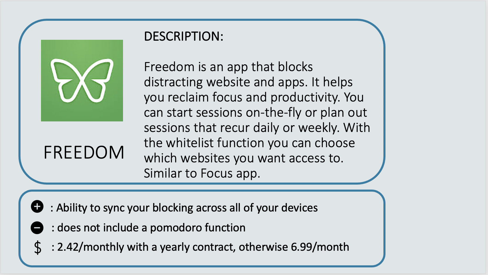 FREEDOM - Freedom is an app that blocks distracting website and apps. It helps you reclaim focus and produc¬tivity. You can start sessions on-the-fly or plan out sess¬ions that recur daily or weekly. With the whitelist function you can choose which websites you want access to. Similar to Focus app. Positive: Ability to sync your blocking across all of your devices. Negative: Does not include a Pomodoro function. Cost: $2.42 per month with a yearly contract, otherwise $6.99 per month.
