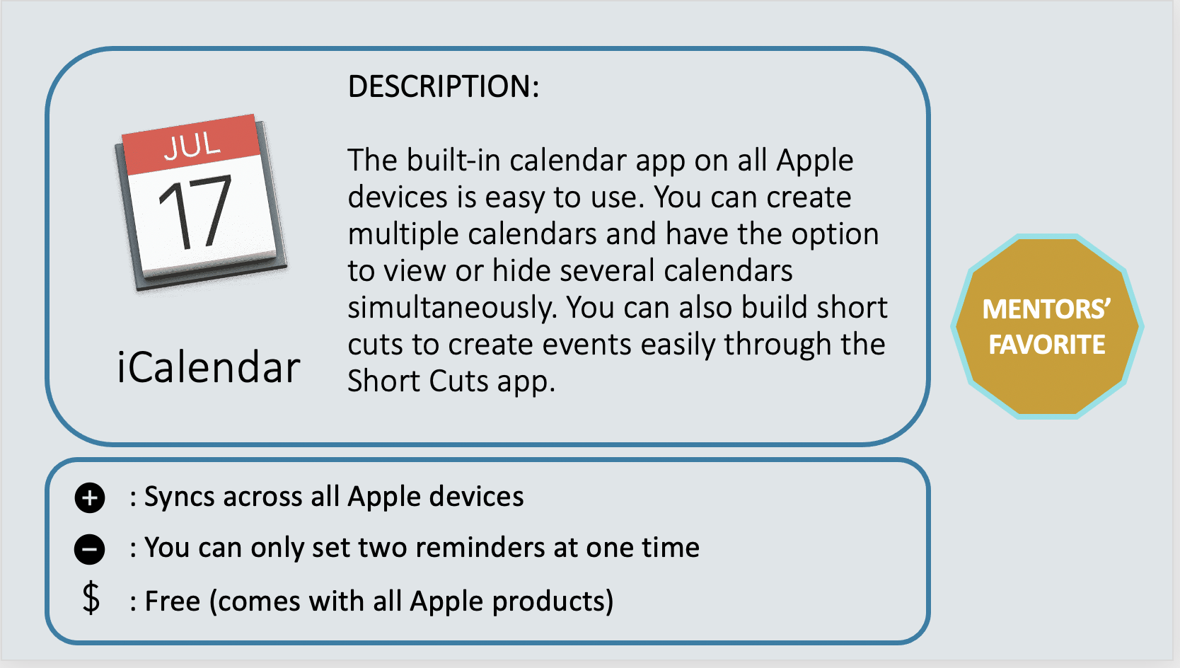 ICALENDAR – Mentor’s Favorite - The built-in calendar app on all Apple devices is easy to use. You can create multiple calendars and have the option to view or hide several calendars simultaneously. You can also build short cuts to create events easily through the Short Cuts app. Positive: Syncs across all Apple devices. Negative: You can only set two reminders at one time. Cost: Free (comes with all Apple products)