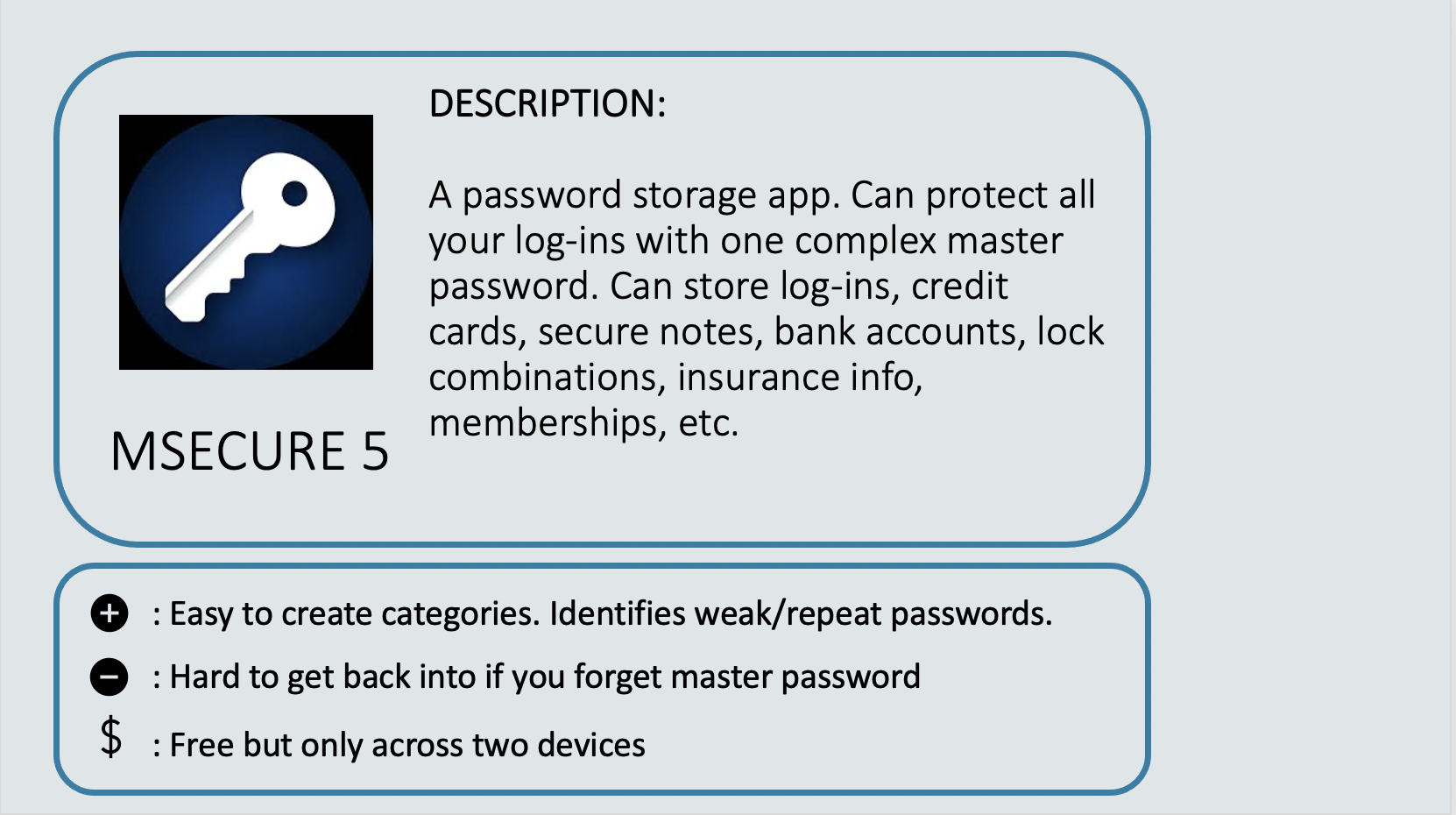 MSECURE 5 - A password storage app. Can protect all your log-ins with one complex master password. Can store log-ins, credit cards, secure notes, bank accounts, lock combinations, insurance info, memberships, etc. Positive: Easy to create categories. Identifies weak/repeat passwords. Negative: Hard to get back into if you forget master password. Cost: Free but only across two devices.