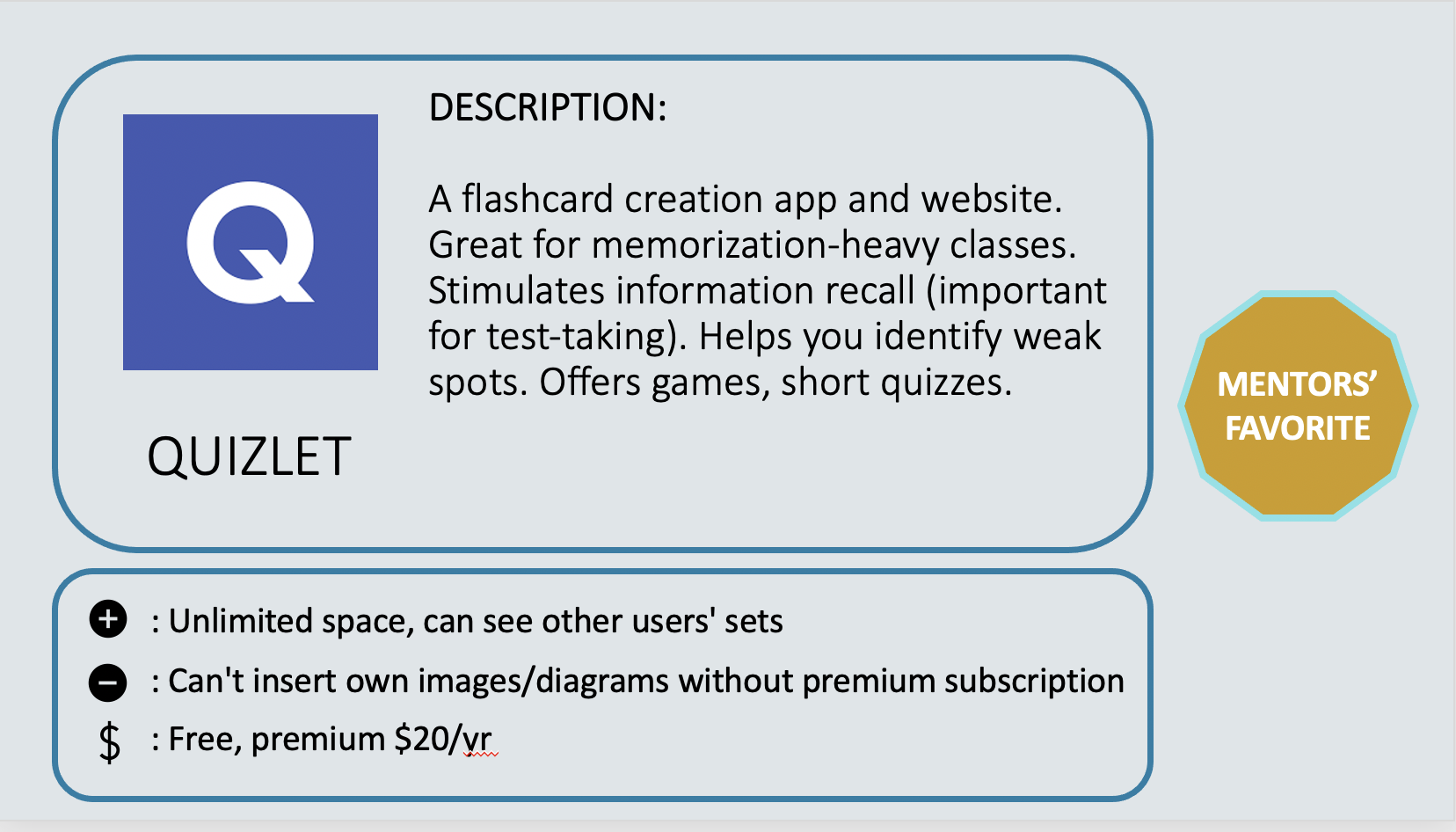 QUIZLET - A flashcard creation app and website. Great for memorization-heavy classes. Stimulates information recall (important for test-taking). Helps you identify weak spots. Offers games, short quizzes. Positive: Unlimited space, can see other users' sets. Negative: Can't insert own images/diagrams without premium subscription. Cost: Free, premium $20/yr