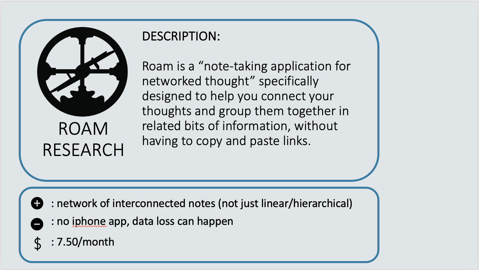 ROAM RESEARCH - Roam is a “note-taking application for networked thought” specifically designed to help you connect your thoughts and group them together in related bits of information, without having to copy and paste links.   Positive: Network of interconnected notes (not just linear/hierarchical). Negative: no iphone app, data loss can happen. Cost: $7.50 per month