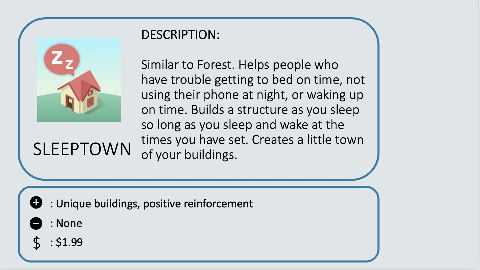 SLEEPTOWN - Similar to Forest. Helps people who have trouble getting to bed on time, not using their phone at night, or waking up on time. Builds a structure as you sleep so long as you sleep and wake at the times you have set. Creates a little town of your buildings. Positive: Unique buildings, positive reinforcement. Negative: None. Cost: $1.99.