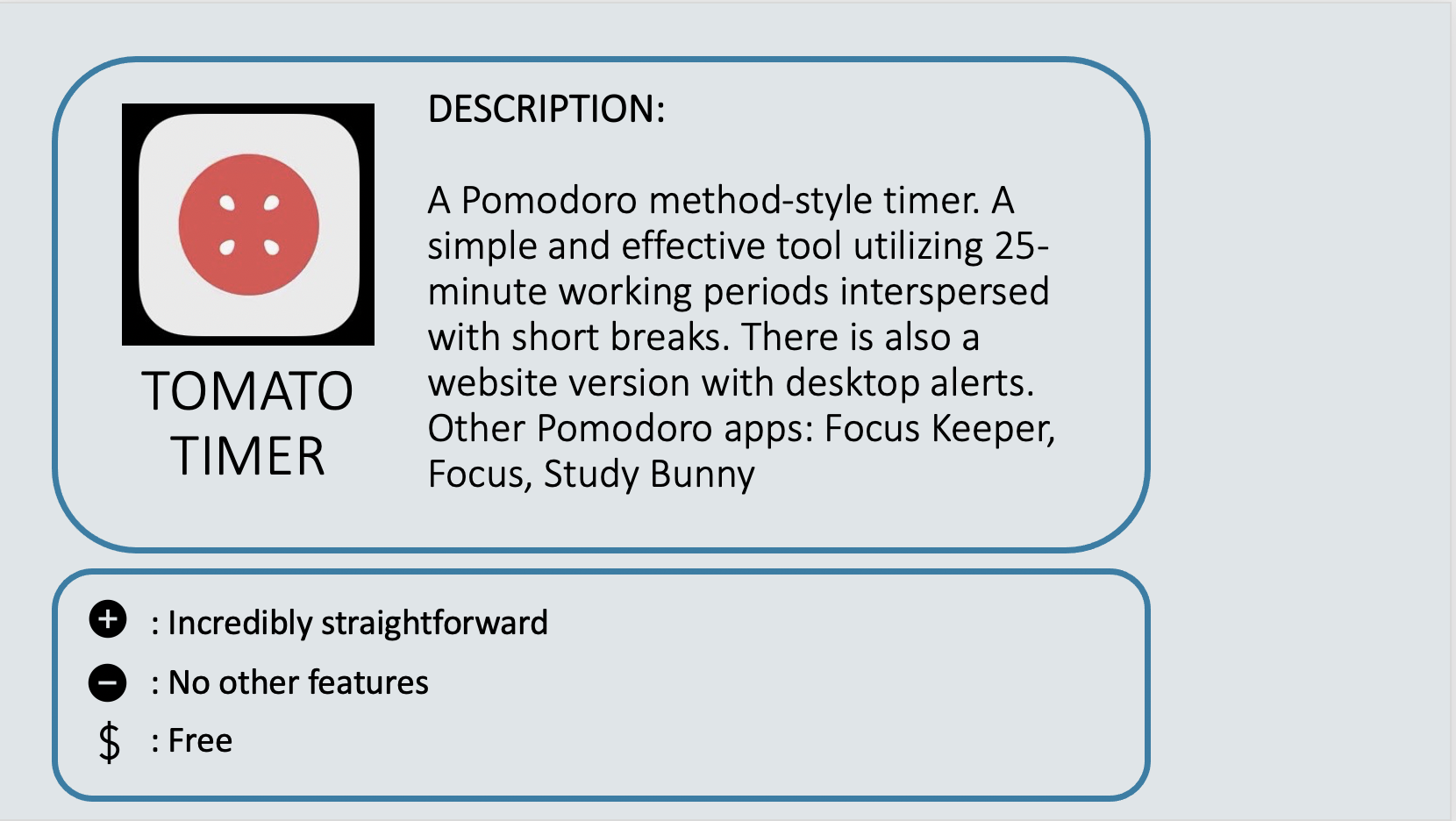 TOMATO TIMER - A Pomodoro method-style timer. A simple and effective tool utilizing 25-minute working periods interspersed with short breaks. There is also a website version with desktop alerts. Other Pomodoro apps: Focus Keeper, Focus, Study Bunny. Positive: Incredibly straightforward. Negative: No other features. Cost: Free.