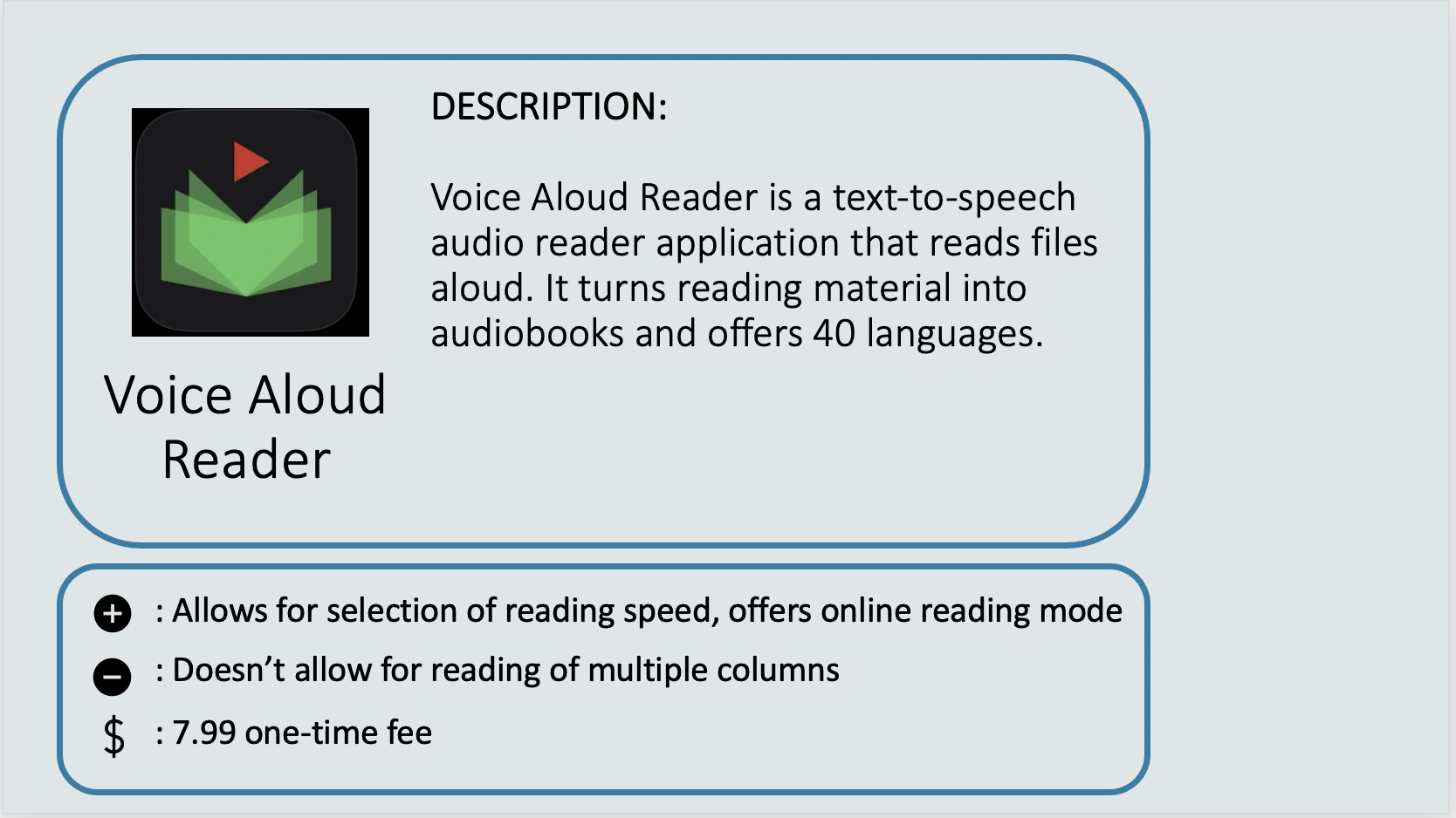 VOICE ALOUD READER - Voice Aloud Reader is a text-to-speech audio reader application that reads files aloud. It turns reading material into audiobooks and offers 40 languages. Positive: Allows for selection of reading speed, offers online reading mode. Negative: Doesn’t allow for reading of multiple columns. Cost: $7.99 one-time fee