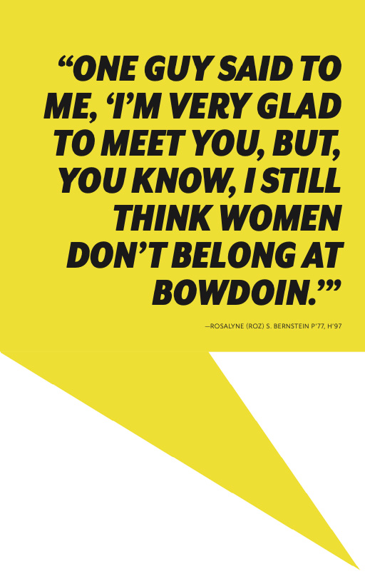  “ONE GUY SAID TO ME, ‘I’M VERY GLAD TO MEET YOU, BUT, YOU KNOW, I STILL THINK WOMEN DON’T BELONG AT BOWDOIN.’” —ROSALYNE (ROZ) S. BERNSTEIN P’77, H’97