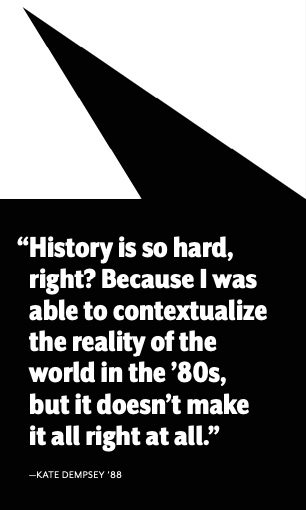 “History is so hard, right? Because I was able to contextualize the reality of the world in the ’80s, but it doesn’t make it all right at all.” —KATE DEMPSEY ’88